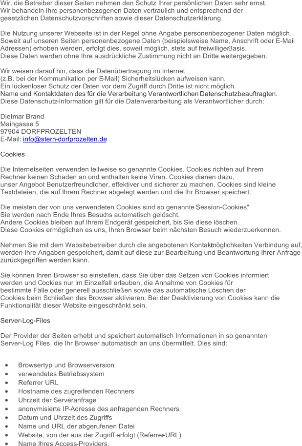 Wir, die Betreiber dieser Seiten nehmen den Schutz Ihrer persönlichen Daten sehr ernst. Wir behandeln Ihre personenbezogenen Daten vertraulich und entsprechend der gesetzlichen Datenschutzvorschriften sowie dieser Datenschutzerklärung. Die Nut zung unserer Webseite ist in der Regel ohne Angabe personenbezogener Daten möglich. Soweit auf unseren Seiten personenbezogene Daten (beispielsweise Name, Anschrift oder E-Mail Adressen) erhoben werden, erfolgt dies, soweit möglich, stets auf freiwilliger  Basis. Diese Daten werden ohne Ihre ausdrückliche Zustimmung nicht an Dritte weitergegeben. Wir weisen darauf hin, dass die Datenübertragung im Internet (z.B. bei der Kommunikation per E - Mail) Sicherheitslücken aufweisen kann.  Ein lückenloser Schutz der D aten vor dem Zugriff durch Dritte ist nicht möglich. Name und Kontaktdaten des für die Verarbeitung Verantwortlichen Datenschutzbeauftragten. Diese Datenschutz - Information gilt für die Datenverarbeitung als Verantwortlicher durch: Dietmar Brand Maingasse 5 97904 DORFPROZELTEN E - Mail: info@stern - dorfprozelten.de Cookies Die Internetseiten verwenden teilweise so genannte Cookies. Cookies richten auf Ihrem Rechner keinen Schaden an und enthalten keine Viren. Cookies dienen dazu,  unser Angebot Benutzerfreundl icher, effektiver und sicherer zu machen. Cookies sind kleine  Textdateien, die auf Ihrem Rechner abgelegt werden und die Ihr Browser speichert. Die meisten der von uns verwendeten Cookies sind so genannte „Session - Cookies“. Sie werden nach Ende Ihres Besuc hs automatisch gelöscht. Andere Cookies bleiben auf Ihrem Endgerät gespeichert, bis Sie diese löschen. Diese Cookies ermöglichen es uns, Ihren Browser beim nächsten Besuch wiederzuerkennen. Nehmen Sie mit dem Websitebetreiber durch die angebotenen Kontakt möglichkeiten Verbindung auf, werden Ihre Angaben gespeichert, damit auf diese zur Bearbeitung und Beantwortung Ihrer Anfrage zurückgegriffen werden kann. Sie können Ihren Browser so einstellen, dass Sie über das Setzen von Cookies informiert werden und C ookies nur im Einzelfall erlauben, die Annahme von Cookies für bestimmte Fälle oder generell ausschließen sowie das automatische Löschen der Cookies beim Schließen des Browser aktivieren. Bei der Deaktivierung von Cookies kann die Funktionalität dieser Web site eingeschränkt sein. Server - Log - Files Der Provider der Seiten erhebt und speichert automatisch Informationen in so genannten Server - Log Files, die Ihr Browser automatisch an uns übermittelt. Dies sind:  Browsertyp und Browserversion  verwendetes Betriebs system  Referrer URL  Hostname des zugreifenden Rechners  Uhrzeit der Serveranfrage  anonymisierte IP - Adresse des anfragenden Rechners  Datum und Uhrzeit des Zugriffs  Name und URL der abgerufenen Datei  Website, von der aus der Zugriff erfolgt (Referrer - URL)  Nam e Ihres Access - Providers.