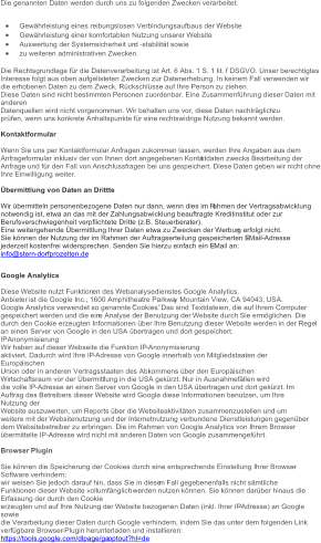 Die genannten Daten werden durch uns zu folgenden Zwecken verarbeitet:  Gewährleistung eines reibungslosen Verbindungsaufbaus der Website  Gewährleistung einer komfortablen Nutzung unserer Website  Auswertung der Systemsicherheit un d  - stabilität sowie  zu weiteren administrativen Zwecken. Die Rechtsgrundlage für die Datenverarbeitung ist Art. 6 Abs. 1 S. 1 lit. f DSGVO. Unser berechtigtes Interesse folgt aus oben aufgelisteten Zwecken zur Datenerhebung. In keinem Fall verwenden wir di e erhobenen Daten zu dem Zweck, Rückschlüsse auf Ihre Person zu ziehen. Diese Daten sind nicht bestimmten Personen zuordenbar. Eine Zusammenführung dieser Daten mit  anderen Datenquellen wird nicht vorgenommen. Wir behalten uns vor, diese Daten nachträglich zu prüfen, wenn uns konkrete Anhaltspunkte für eine rechtswidrige Nutzung bekannt werden. Kontaktformular Wenn Sie uns per Kontaktformular Anfragen zukommen lassen, werden Ihre Angaben aus dem Anfrageformular inklusiv der von Ihnen dort angegebenen Konta ktdaten zwecks Bearbeitung der Anfrage und für den Fall von Anschlussfragen bei uns gespeichert. Diese Daten geben wir nicht ohne Ihre Einwilligung weiter. Übermittlung von Daten an Drittte Wir übermitteln personenbezogene Daten nur dann, wenn dies im R ahmen der Vertragsabwicklung notwendig ist, etwa an das mit der Zahlungsabwicklung beauftragte Kreditinstitut oder zur  Berufsverschwiegenheit verpflichtete Dritte (z.B. Steuerberater). Eine weitergehende Übermittlung Ihrer Daten etwa zu Zwecken der Werbun g erfolgt nicht. Sie können der Nutzung der im Rahmen der Auftragserteilung gespeicherten E - Mail - Adresse jederzeit kostenfrei widersprechen. Senden Sie hierzu einfach ein E - Mail an: info@stern - dorfprozelten.de Google Analytics Diese Website nutzt Funktion en des Webanalysedienstes Google Analytics.  Anbieter ist die Google Inc., 1600 Amphitheatre Parkwa y Mountain View, CA 94043, USA. Google Analytics verwendet so genannte “Cookies”. Das sind Textdateien, die auf Ihrem Computer gespeichert werden und die ein e Analyse der Benutzung der Website durch Sie ermöglichen. Die durch den Cookie erzeugten Informationen über Ihre Benutzung dieser Website werden in der Regel an einen Server von Google in den USA übertragen und dort gespeichert. IPAnonymisierung Wir haben auf dieser Webseite die Funktion IP - Anonymisierung aktiviert. Dadurch wird Ihre IP - Adresse von Google innerhalb von Mitgliedstaaten der  Europäischen Union oder in anderen Vertragsstaaten des Abkommens über den Europäischen Wirtschaftsraum vor der Übermitt lung in die USA gekürzt. Nur in Ausnahmefällen wird die volle IP - Adresse an einen Server von Google in den USA übertragen und dort gekürzt. Im Auftrag des Betreibers dieser Website wird Google diese Informationen benutzen, um Ihre  Nutzung der Website auszu werten, um Reports über die Websiteaktivitäten zusammenzustellen und um weitere mit der Websitenutzung und der Internetnutzung verbundene Dienstleistungen gegenüber dem Websitebetreiber zu erbringen. Die im Rahmen von Google Analytics von Ihrem Browser übe rmittelte IP - Adresse wird nicht mit anderen Daten von Google zusammengeführt. Browser Plugin Sie können die Speicherung der Cookies durch eine entsprechende Einstellung Ihrer Browser - Software verhindern; wir weisen Sie jedoch darauf hin, dass Sie in diese m Fall gegebenenfalls nicht sämtliche  Funktionen dieser Website vollumfänglich werden nutzen können. Sie können darüber hinaus die  Erfassung der durch den Cookie erzeugten und auf Ihre Nutzung der Website bezogenen Daten (inkl. Ihrer IP - Adresse) an Google  sowie die Verarbeitung dieser Daten durch Google verhindern, indem Sie das unter dem folgenden Link verfügbare Browser - Plugin herunterladen und installieren: https://tools.google.com/dlpage/ga optout?hl=de