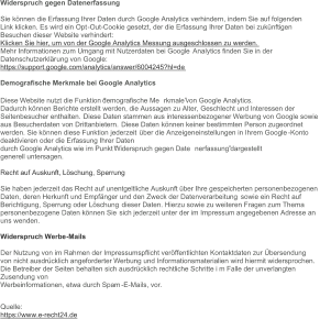 Widerspruch gegen Datenerfassung Sie können die Erfassung Ihrer Daten durch Google Analytics verhindern, indem Sie auf folgenden Link klicken. Es wird ein Opt - Out - Cookie gesetzt, der die Erfassung Ihrer Daten bei zukünftigen  Besuchen dieser Website verhindert: Klicken Sie hier, um von der Google Analytics Messung ausgeschlossen zu werden. Mehr Informationen zum Umgang mit Nutzerdaten bei Google Analytics finden Sie in der  Datenschutzerklär ung von Google: https://support.google.com/analytics/answer/6004245?hl=de Demografische Merkmale bei Google Analytics Diese Website nutzt die Funktion “demografische Me rkmale” von Google Analytics. Dadurch können Berichte erstellt werden, die Aussagen zu Alter, Geschlecht und Interessen der  Seitenbesucher enthalten. Diese Daten stammen aus interessenbezogener Werbung von Google sowie  aus Besucherdaten von Drittanbietern. Diese Daten können keiner bestimmten Person zugeordnet  werden. Sie können diese Funktion jederzeit über die Anzeigeneinstellungen in Ihrem Google - Konto  deaktivieren oder die Erfassung Ihrer Daten durch Google Analytics wie im Punkt “Widerspruch gegen Date nerfassung” dargestellt generell untersagen. Recht auf Auskunft, Löschung, Sperrung Sie haben jederzeit das Recht auf unentgeltliche Auskunft über Ihre gespeicherten personenbezogenen Daten, deren Herkunft und Empfänger und den Zweck der Datenverarbeitung  sowie ein Recht auf  Berichtigung, Sperrung oder Löschung dieser Daten. Hierzu sowie zu weiteren Fragen zum Thema  personenbezogene Daten können Sie sich jederzeit unter der im Impressum angegebenen Adresse an  uns wenden. Widerspruch Werbe - Mails Der Nutzung  von im Rahmen der Impressumspflicht veröffentlichten Kontaktdaten zur Übersendung von nicht ausdrücklich angeforderter Werbung und Informationsmaterialien wird hiermit widersprochen. Die Betreiber der Seiten behalten sich ausdrücklich rechtliche Schritte i m Falle der unverlangten  Zusendung von Werbeinformationen, etwa durch Spam - E - Mails, vor. Quelle: https://www.e - recht24.de